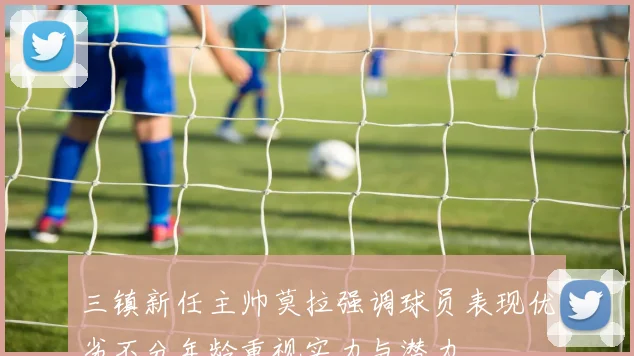三镇新任主帅莫拉强调球员表现优劣不分年龄重视实力与潜力