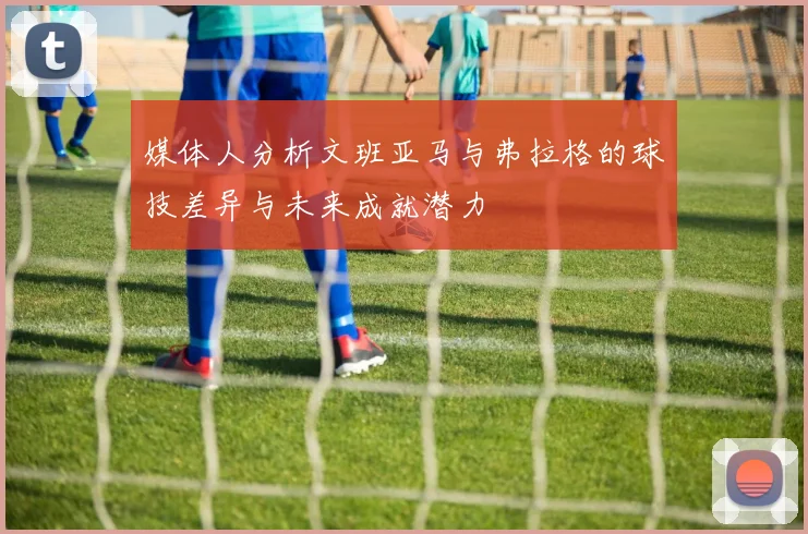 媒体人分析文班亚马与弗拉格的球技差异与未来成就潜力