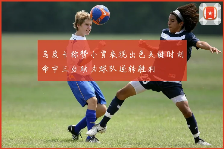 乌度卡称赞小贾表现出色关键时刻命中三分助力球队逆转胜利