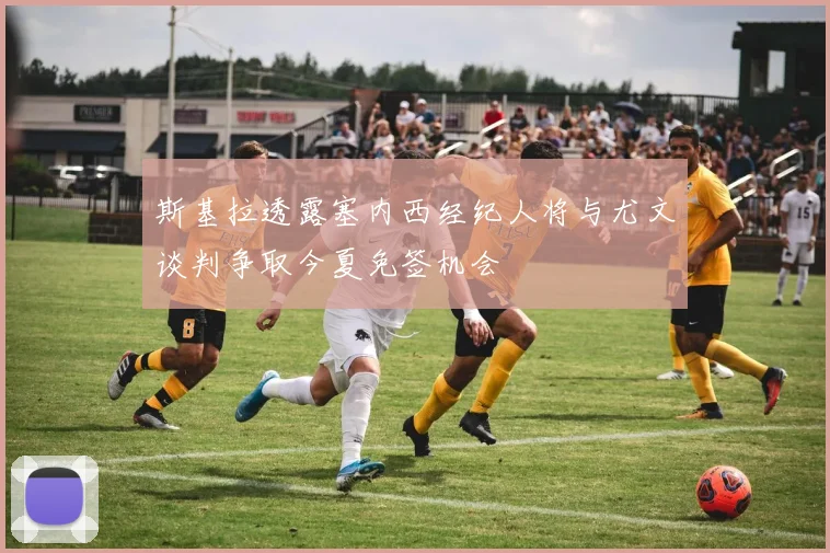 斯基拉透露塞内西经纪人将与尤文谈判争取今夏免签机会