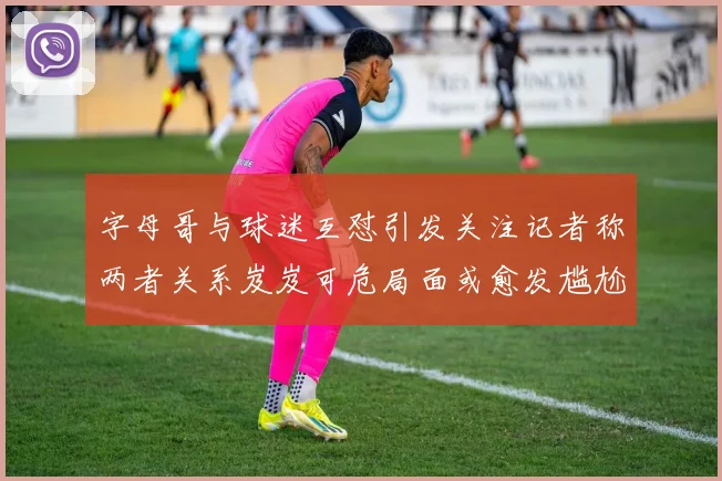 字母哥与球迷互怼引发关注记者称两者关系岌岌可危局面或愈发尴尬