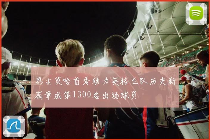 恩古莫哈首秀助力英格兰队历史新篇章成第1300名出场球员
