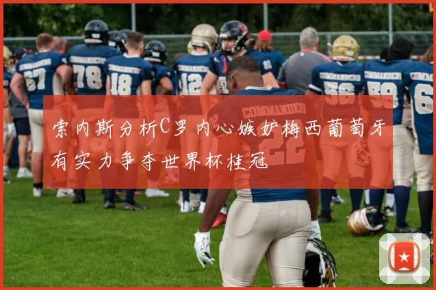 索内斯分析C罗内心嫉妒梅西葡萄牙有实力争夺世界杯桂冠