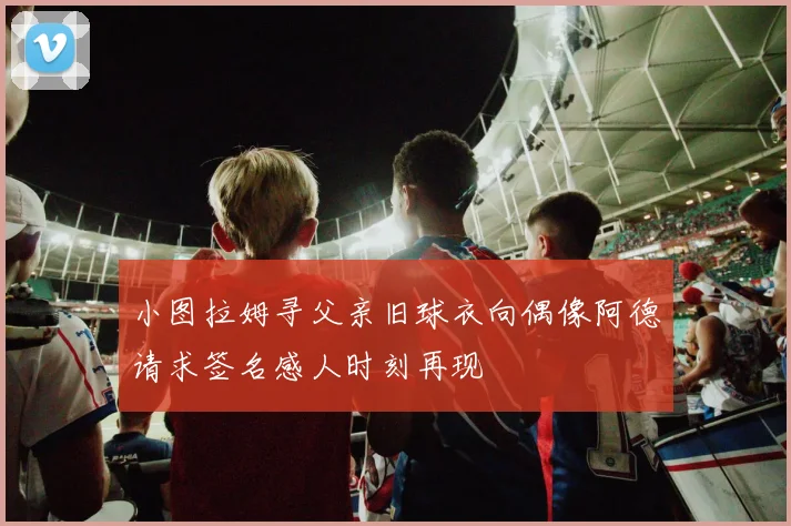 小图拉姆寻父亲旧球衣向偶像阿德请求签名感人时刻再现
