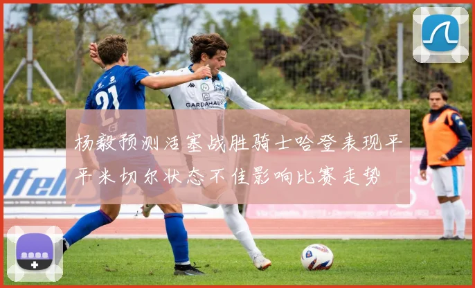 杨毅预测活塞战胜骑士哈登表现平平米切尔状态不佳影响比赛走势