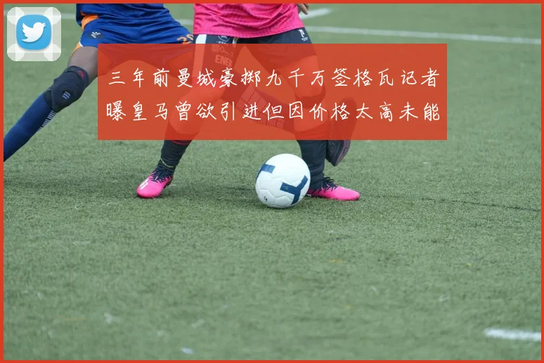 三年前曼城豪掷九千万签格瓦记者曝皇马曾欲引进但因价格太高未能成行