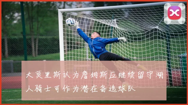大莫里斯认为詹姆斯应继续留守湖人骑士可作为潜在备选球队
