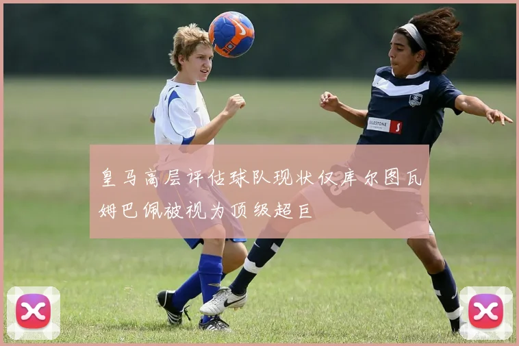 皇马高层评估球队现状仅库尔图瓦姆巴佩被视为顶级超巨
