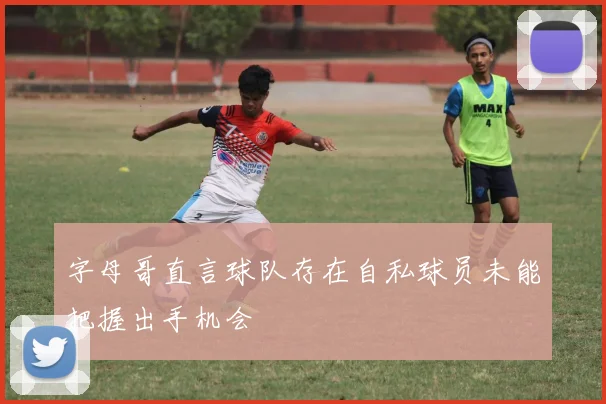 字母哥直言球队存在自私球员未能把握出手机会