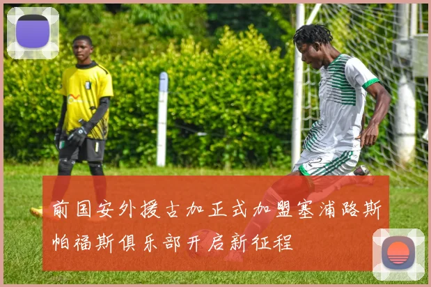 前国安外援古加正式加盟塞浦路斯帕福斯俱乐部开启新征程