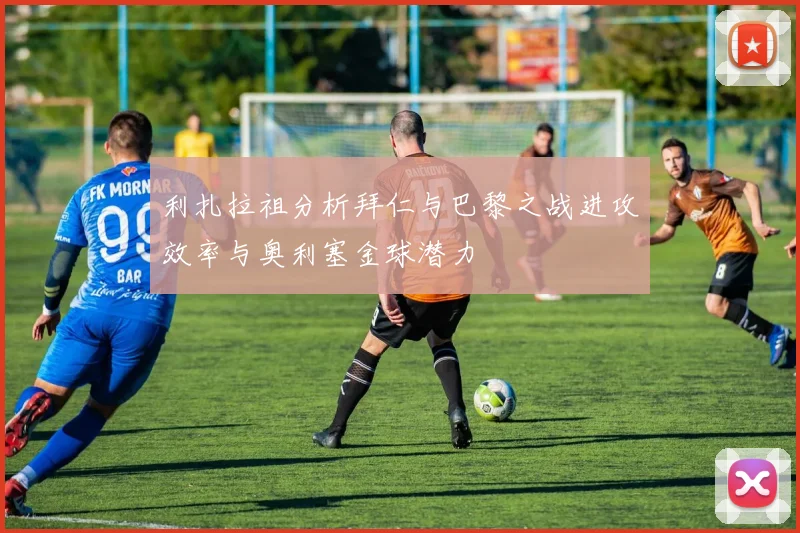 利扎拉祖分析拜仁与巴黎之战进攻效率与奥利塞金球潜力