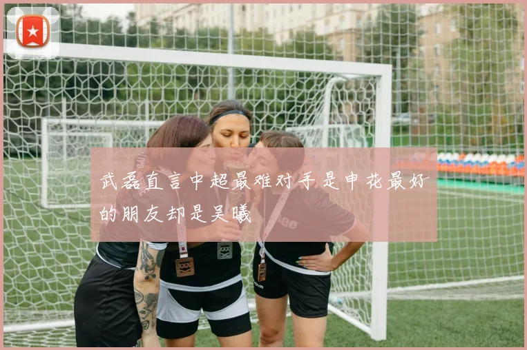 武磊直言中超最难对手是申花最好的朋友却是吴曦