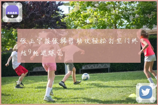 张玉宁接张稀哲助攻轻松打空门终结9轮进球荒