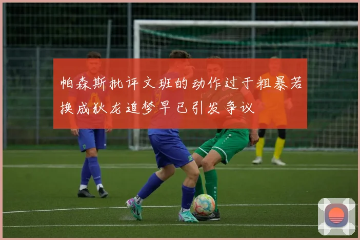 帕森斯批评文班的动作过于粗暴若换成狄龙追梦早已引发争议