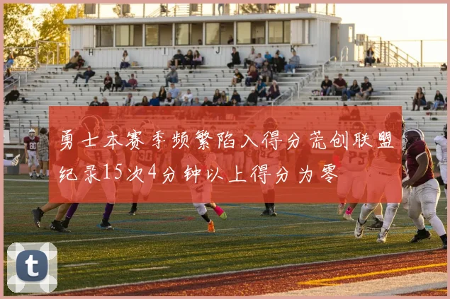 勇士本赛季频繁陷入得分荒创联盟纪录15次4分钟以上得分为零