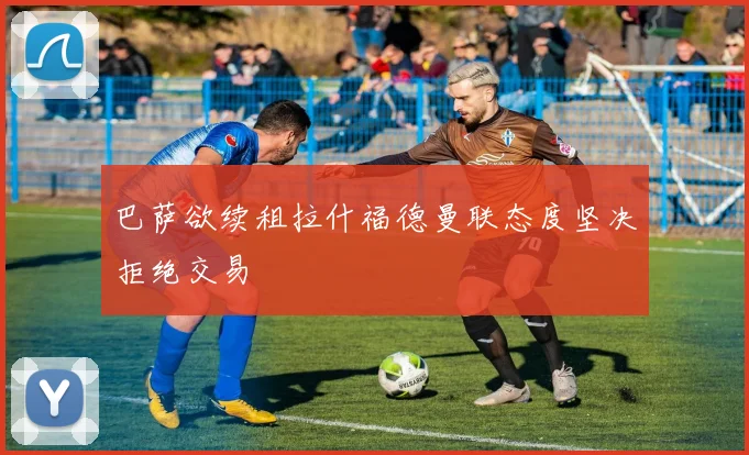 巴萨欲续租拉什福德曼联态度坚决拒绝交易