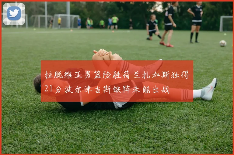拉脱维亚男篮险胜荷兰扎加斯独得21分波尔津吉斯缺阵未能出战