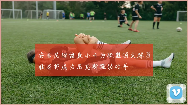 安东尼称健康小卡为联盟顶尖球员猛龙将成为尼克斯强劲对手
