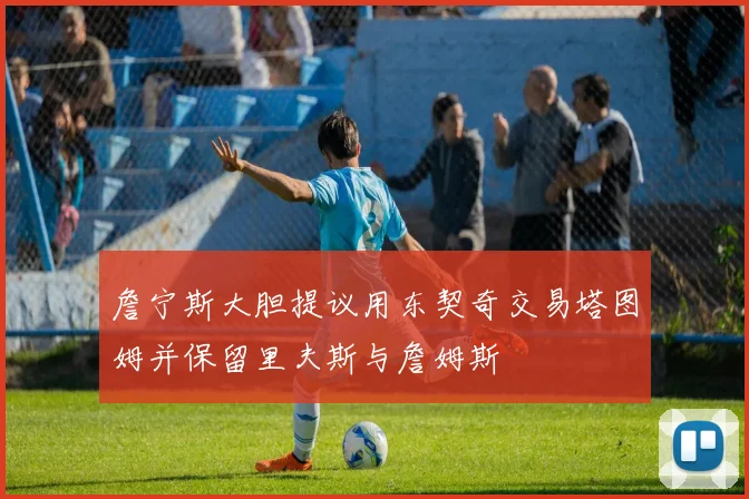 詹宁斯大胆提议用东契奇交易塔图姆并保留里夫斯与詹姆斯