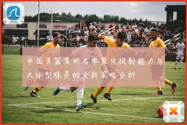 中国男篮集训名单聚焦投射能力与大体型球员的全新策略分析