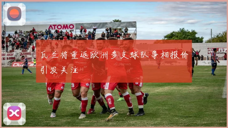 瓦兰将重返欧洲多支球队争相报价引发关注