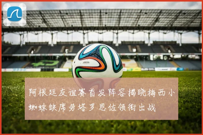 阿根廷友谊赛首发阵容揭晓梅西小蜘蛛缺席劳塔罗恩佐领衔出战