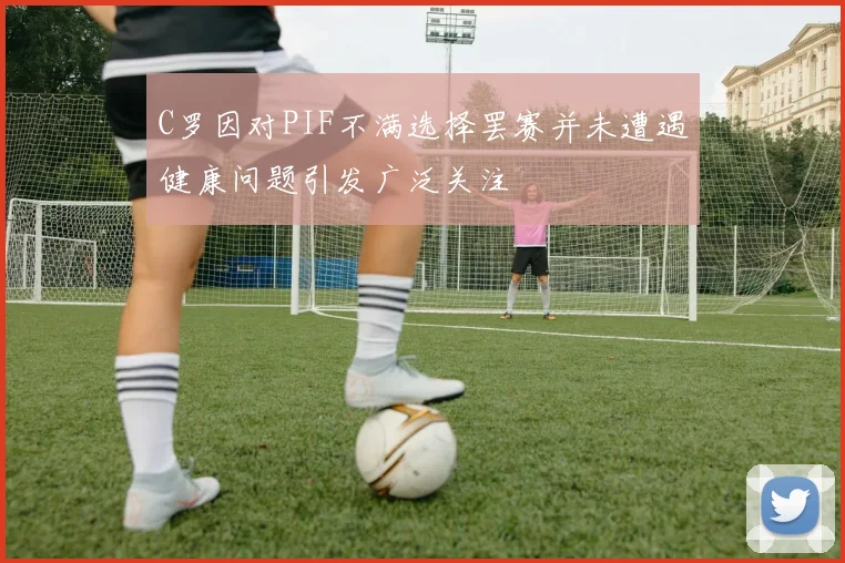 C罗因对PIF不满选择罢赛并未遭遇健康问题引发广泛关注