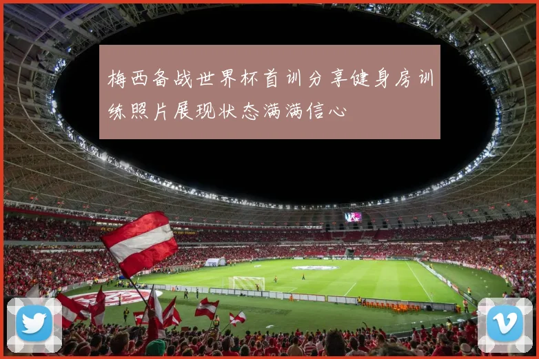 梅西备战世界杯首训分享健身房训练照片展现状态满满信心