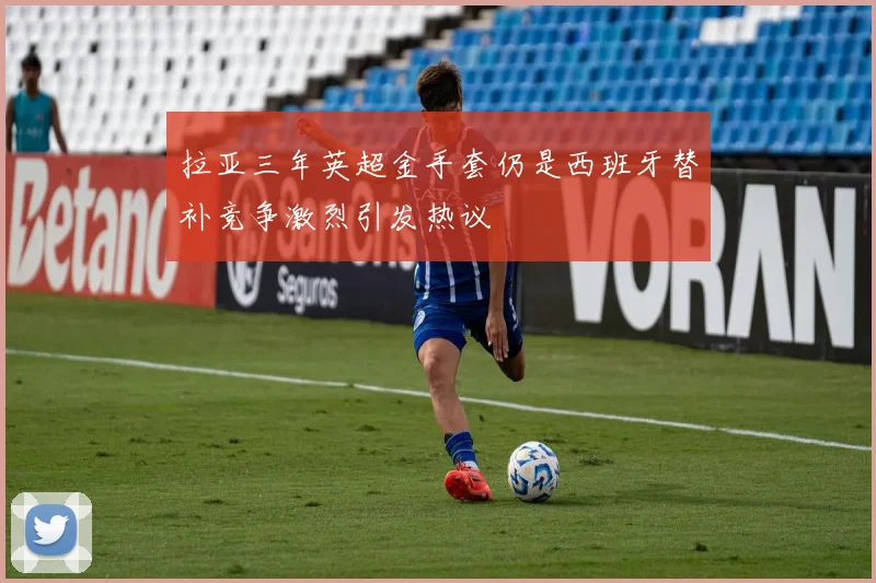 拉亚三年英超金手套仍是西班牙替补竞争激烈引发热议