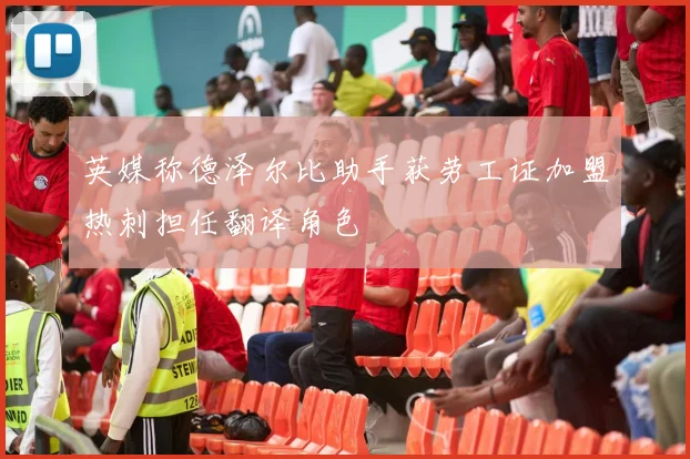 英媒称德泽尔比助手获劳工证加盟热刺担任翻译角色